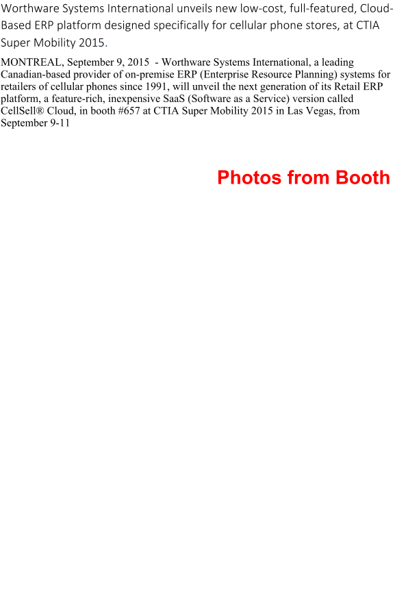 Worthware Systems International unveils new low-cost, full-featured, Cloud-Based ERP platform designed specifically for cellular phone stores, at CTIA Super Mobility 2015. MONTREAL, September 9, 2015  - Worthware Systems International, a leading Canadian-based provider of on-premise ERP (Enterprise Resource Planning) systems for retailers of cellular phones since 1991, will unveil the next generation of its Retail ERP platform, a feature-rich, inexpensive SaaS (Software as a Service) version called CellSell Cloud, in booth #657 at CTIA Super Mobility 2015 in Las Vegas, from September 9-11                                                                                  Photos from Booth