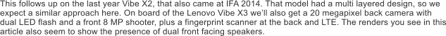 This follows up on the last year Vibe X2, that also came at IFA 2014. That model had a multi layered design, so we expect a similar approach here. On board of the Lenovo Vibe X3 we�ll also get a 20 megapixel back camera with dual LED flash and a front 8 MP shooter, plus a fingerprint scanner at the back and LTE. The renders you see in this article also seem to show the presence of dual front facing speakers.